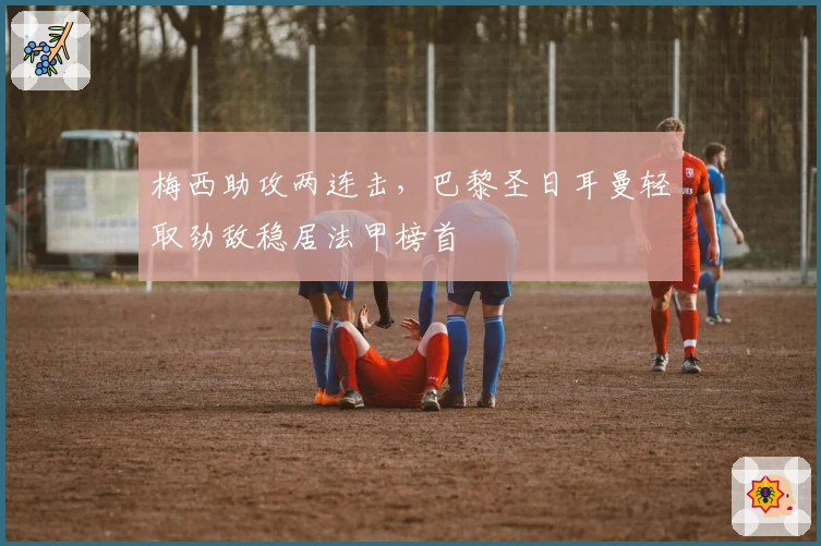 梅西助攻两连击，巴黎圣日耳曼轻取劲敌稳居法甲榜首