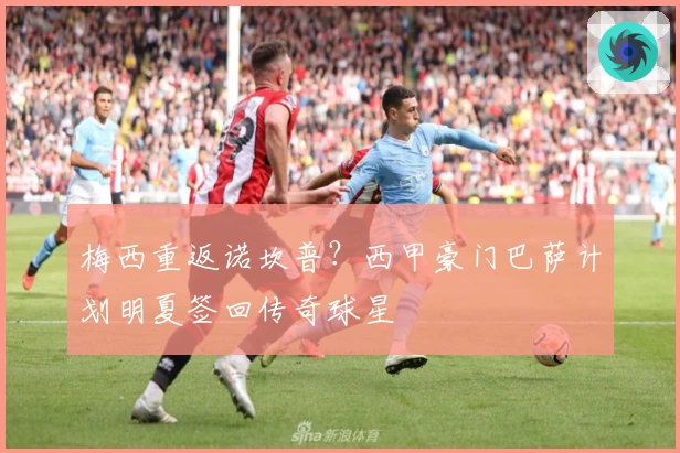 梅西重返诺坎普？西甲豪门巴萨计划明夏签回传奇球星