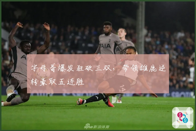字母哥爆发狂砍三双，带领雄鹿逆转豪取五连胜