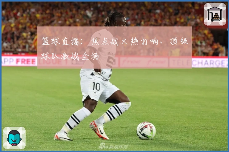 篮球直播：焦点战火热打响，顶级球队激战全场