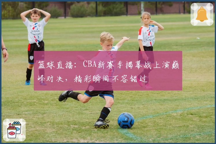 篮球直播：CBA新赛季揭幕战上演巅峰对决，精彩瞬间不容错过