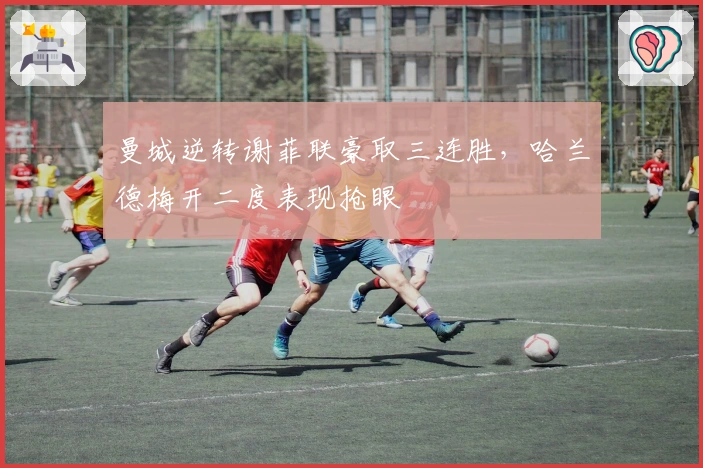 曼城逆转谢菲联豪取三连胜，哈兰德梅开二度表现抢眼