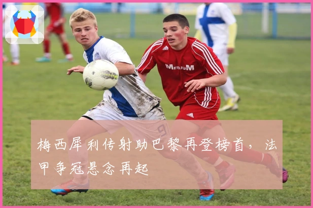 梅西犀利传射助巴黎再登榜首，法甲争冠悬念再起